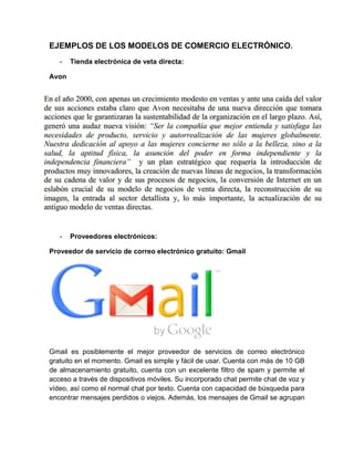 EJEMPLOS DE LOS MODELOS DE COMERCIO ELECTRÓNICO. 
- Tienda electrónica de veta directa: 
Avon 
- Proveedores electrónicos: 
Proveedor de servicio de correo electrónico gratuito: Gmail 
Gmail es posiblemente el mejor proveedor de servicios de correo electrónico 
gratuito en el momento. Gmail es simple y fácil de usar. Cuenta con más de 10 GB 
de almacenamiento gratuito, cuenta con un excelente filtro de spam y permite el 
acceso a través de dispositivos móviles. Su incorporado chat permite chat de voz y 
vídeo, así como el normal chat por texto. Cuenta con capacidad de búsqueda para 
encontrar mensajes perdidos o viejos. Además, los mensajes de Gmail se agrupan 
 