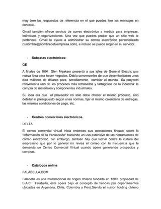 muy bien las respuestas de referencia en el que puedes leer los mensajes en 
contexto. 
Gmail también ofrece servicio de correo electrónico a medida para empresas, 
individuos y organizaciones. Una vez que puedes probar que un sitio web te 
pertenece, Gmail le ayuda a administrar su correo electrónico personalizado 
(tunombre@nombredetuempresa.com), e incluso se puede alojar en su servidor. 
- Subastas electrónicas: 
GE 
A finales de 1994, Glen Meakem presentó a sus jefes de General Electric una 
nueva idea para hacer negocios. Debía convencerles de que desembolsasen unos 
diez millones de dólares para, sencillamente, ‘cambiar el mundo’. Su proyecto 
reinventaría uno de los procesos más retrasados y farragosos de la industria: la 
compra de materiales y componentes industriales. 
Su idea era que el proveedor no sólo debe ofrecer el mismo producto, sino 
detallar el presupuesto según unas normas, fijar el mismo calendario de entregas, 
las mismas condiciones de pago, etc. 
- Centros comerciales electrónicos. 
DELTA 
El centro comercial virtual inicia entonces sus operaciones fincado sobre la 
"información de la transacción" haciendo un uso extensivo de las herramientas de 
correo electrónico. Sin embargo, también hay que luchar contra la cultura del 
empresario que por lo general no revisa el correo con la frecuencia que le 
demanda un Centro Comercial Virtual cuando opere generando prospectos y 
compras. 
- Catálogos online 
FALABELLA.COM 
Falabella es una multinacional de origen chileno fundada en 1889, propiedad de 
S.A.C.I. Falabella, esta opera bajo el concepto de tiendas por departamentos 
ubicadas en Argentina, Chile, Colombia y Perú,Siendo el mayor holding chileno 
 