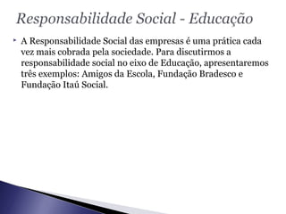  A Responsabilidade Social das empresas é uma prática cada
vez mais cobrada pela sociedade. Para discutirmos a
responsabilidade social no eixo de Educação, apresentaremos
três exemplos: Amigos da Escola, Fundação Bradesco e
Fundação Itaú Social.
 
