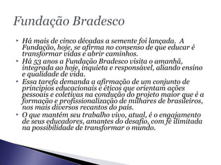  Há mais de cinco décadas a semente foi lançada. A
Fundação, hoje, se afirma no consenso de que educar é
transformar vidas e abrir caminhos.
 Há 53 anos a Fundação Bradesco visita o amanhã,
integrada ao hoje, inquieta e responsável, aliando ensino
e qualidade de vida.
 Essa tarefa demanda a afirmação de um conjunto de
princípios educacionais e éticos que orientam ações
pessoais e coletivas na condução do projeto maior que é a
formação e profissionalização de milhares de brasileiros,
nos mais diversos recantos do país.
 O que mantém seu trabalho vivo, atual, é o engajamento
de seus educadores, amantes do desafio, com fé ilimitada
na possibilidade de transformar o mundo.
 