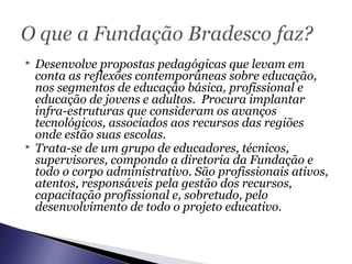  Desenvolve propostas pedagógicas que levam em
conta as reflexões contemporâneas sobre educação,
nos segmentos de educação básica, profissional e
educação de jovens e adultos. Procura implantar
infra-estruturas que consideram os avanços
tecnológicos, associados aos recursos das regiões
onde estão suas escolas.
 Trata-se de um grupo de educadores, técnicos,
supervisores, compondo a diretoria da Fundação e
todo o corpo administrativo. São profissionais ativos,
atentos, responsáveis pela gestão dos recursos,
capacitação profissional e, sobretudo, pelo
desenvolvimento de todo o projeto educativo.
 