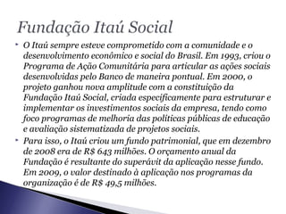  O Itaú sempre esteve comprometido com a comunidade e o
desenvolvimento econômico e social do Brasil. Em 1993, criou o
Programa de Ação Comunitária para articular as ações sociais
desenvolvidas pelo Banco de maneira pontual. Em 2000, o
projeto ganhou nova amplitude com a constituição da
Fundação Itaú Social, criada especificamente para estruturar e
implementar os investimentos sociais da empresa, tendo como
foco programas de melhoria das políticas públicas de educação
e avaliação sistematizada de projetos sociais.
 Para isso, o Itaú criou um fundo patrimonial, que em dezembro
de 2008 era de R$ 643 milhões. O orçamento anual da
Fundação é resultante do superávit da aplicação nesse fundo.
Em 2009, o valor destinado à aplicação nos programas da
organização é de R$ 49,5 milhões.
 