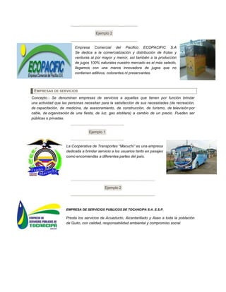 Ejemplo 2
Empresa Comercial del Pacifico ECOPACIFIC S.A
Se dedica a la comercialización y distribución de frutas y
verduras al por mayor y menor, así también a la producción
de jugos 100% naturales nuestro mercado es el más selecto,
llegamos con una marca innovadora de jugos que no
contienen aditivos, colorantes ni preservantes.
EMPRESAS DE SERVICIOS
Concepto.- Se denominan empresas de servicios a aquellas que tienen por función brindar
una actividad que las personas necesitan para la satisfacción de sus necesidades (de recreación,
de capacitación, de medicina, de asesoramiento, de construcción, de turismo, de televisión por
cable, de organización de una fiesta, de luz, gas etcétera) a cambio de un precio. Pueden ser
públicas o privadas.
Ejemplo 1
La Cooperativa de Transportes “Macuchi” es una empresa
dedicada a brindar servicio a los usuarios tanto en pasajes
como encomiendas a diferentes partes del país.
Ejemplo 2
EMPRESA DE SERVICIOS PUBLICOS DE TOCANCIPA S.A. E.S.P.
Presta los servicios de Acueducto, Alcantarillado y Aseo a toda la población
de Quito, con calidad, responsabilidad ambiental y compromiso social.
 