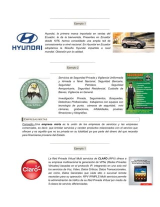 Ejemplo 1
Hyundai, la primera marca importada en ventas del
Ecuador, le da la bienvenida, Presentes en Ecuador
desde 1976, hemos consolidado una amplia red de
concesionarios a nivel nacional. En Hyundai en Ecuador
adoptamos la filosofía Hyundai impartida a nivel
mundial. Obsesión por la calidad.
Ejemplo 2
Servicios de Seguridad Privada y Vigilancia Uniformada
y Armada a Nivel Nacional, Seguridad Bancaria,
Seguridad Petrolera, Seguridad
Aeroportuaria, Seguridad Residencial, Custodia de
Bienes, Vigilancia en General.
Investigación Privada, Seguimientos, Búsquedas,
Detectives Profesionales, trabajamos con equipos con
tecnología de punta, cámaras de seguridad, mini
cámaras, grabaciones, Infidelidades, pruebas:
filmaciones y fotografías.
EMPRESAS MIXTAS
Concepto.-Una empresa mixta es la unión de las empresas de servicios y las empresas
comerciales, es decir, que brindan servicios y venden productos relacionados con el servicio que
ofrecen y es aquélla que no es privada en su totalidad ya que parte del dinero del que necesita
para financiarse proviene del Estado.
Ejemplo 1
La Red Privada Virtual Multi servicios de CLARO (RPV) ofrece a
su empresa multinacional la generación de VPNs (Redes Privadas
Virtuales) basadas en el protocolo IP, integrando en una sola red
los servicios de Voz, Video, Datos Críticos, Datos Transaccionales,
así como, Datos Generales que cada sitio o sucursal remota
necesitan para su operación. RPV IP/MPLS Multi servicios permite
la administración de tráfico de su Red Privada Virtual por medio de
5 clases de servicio diferenciadas.
 