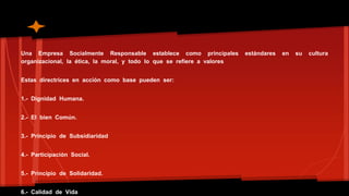 Una Empresa Socialmente Responsable establece como principales estándares en su cultura 
organizacional, la ética, la moral, y todo lo que se refiere a valores 
Estas directrices en acción como base pueden ser: 
1.- Dignidad Humana. 
2.- El bien Común. 
3.- Principio de Subsidiaridad 
4.- Participación Social. 
5.- Principio de Solidaridad. 
6.- Calidad de Vida 
 