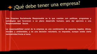 Una Empresa Socialmente Responsable es la que cuentan con políticas, programas y 
estrategias que favorecen a un pleno desarrollo humano, para dar ejercicio a una 
Responsabilidad Social. 
La responsabilidad social de la empresa es una combinación de aspectos legales, éticos, 
morales y ambientales, y es una decisión voluntaria, no impuesta, aunque exista cierta 
normatividad frente al tema. 
 