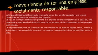 La Responsabilidad Social Empresarial representa hoy en día, un valor agregado y una ventaja 
competitiva, en tanto que mañana será un requisito. 
Se basa en la mejora continua que permite a la empresa ser más competitiva no a costa de, sino 
respetando y promoviendo el desarrollo pleno de las personas, de las comunidades en las que opera 
y del entorno. 
La responsabilidad social de la empresa es una combinación de aspectos legales, éticos, morales y 
ambientales, y es una decisión voluntaria, no impuesta, aunque exista cierta normatividad frente al 
tema. 
 