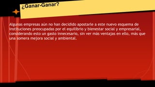 Algunas empresas aún no han decidido apostarle a este nuevo esquema de 
instituciones preocupadas por el equilibrio y bienestar social y empresarial, 
considerando esto un gasto innecesario, sin ver más ventajas en ello, más que 
una somera mejora social y ambiental. 
 