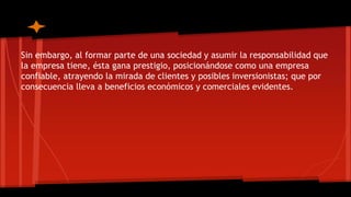 Sin embargo, al formar parte de una sociedad y asumir la responsabilidad que 
la empresa tiene, ésta gana prestigio, posicionándose como una empresa 
confiable, atrayendo la mirada de clientes y posibles inversionistas; que por 
consecuencia lleva a beneficios económicos y comerciales evidentes. 
