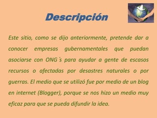 DescripciónEste sitio, como se dijo anteriormente, pretende dar a conocer empresas gubernamentales que puedan asociarse con ONG´s para ayudar a gente de escasos recursos o afectadas por desastres naturales o por guerras. El medio que se utilizó fue por medio de un blog en internet (Blogger), porque se nos hizo un medio muy eficaz para que se pueda difundir la idea.