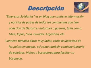 Descripción“Empresas Solidarias” es un blog que contiene Información y noticias de países de todos los continentes que han padecido de Desastres naturales o guerras, tales como: Libia, Japón, Siria, Ecuador, Argentina, etc. Contiene tambien datos muy útiles, como la ubicación de los países en mapas, así como también contiene Glosario de palabras, Videos y buscadores para facilitar su búsqueda.