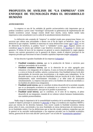 PROPUESTA DE ANÁLISIS DE “LA EMPRESA” CON
ENFOQUE DE TECNOLOGÍA PARA EL DESARROLLO
HUMANO
ANTECEDENTES
La empresa es una de las unidades de gestión socioeconómica más importantes que se
podrían considerar a priori como “tecnología” (incluyendo su gobernanza) de implementación del
modelo económico actual. Aunque existen desde hace mucho, nunca habían tenido tanta
importancia como actualmente (con la caída de la autoabastecimiento doméstico).
La definición más aceptada de “empresa” es entidad creada para proporcionar bienes y/o
servicios que cubran unas necesidades o deseos con el fin de lograr un beneficio. Aquí es esa
definición la que emplean. También se menciona en varias definiciones (como aquí o aquí), en vez
de obtención de beneficio, la palabra “lucro” o “utilidades” (como aquí). Algunos autores no
consideran lucro lo mismo que utilidad o que beneficio económico, ni beneficio lo mismo que
ganancia. El ánimo de lucro de las empresas en general se asocia simplemente (y, según algunos
autores, con carácter peyorativo) con la ganancia de dinero, siendo el objetivo principal en las
empresas privadas que funcionan en base al modelo capitalista imperante (según wikipedia).
Se han descrito 4 grandes finalidades de las empresas (wikipedia):
•
•

•

•

Finalidad económica externa, que es la producción de bienes o servicios para
satisfacer necesidades de la sociedad.
Finalidad económica interna, que es la obtención de un valor agregado para
remunerar a los integrantes de la empresa. A unos en forma de utilidades o dividendos
y a otros en forma de sueldos, salarios y prestaciones. Esta finalidad incluye la de abrir
oportunidades de inversión para inversionistas y de empleo para trabajadores. Se ha
discutido mucho si una de estas dos finalidades está por encima de la otra. Ambas son
fundamentales, están estrechamente vinculadas y se debe tratar de alcanzarlas
simultáneamente. La empresa está para servir a los hombres de afuera (la sociedad) y a
los hombres de adentro (sus integrantes).
Finalidad social externa, que es contribuir al pleno desarrollo de la sociedad, tratando
que en su desempeño económico no solamente no se vulneren los valores sociales y
personales fundamentales, sino que en lo posible se promuevan.
Finalidad social interna, que es contribuir, en el seno de la empresa, al pleno
desarrollo de sus integrantes, tratando de no vulnerar valores humanos fundamentales,
sino también promoviéndolos.

Nadie niega la importancia de la sostenibilidad económica de la actividad empresarial, pero
cuando el objetivo principal es aumentar la plusvalía se llega a la tendencia de esquilmar RRNN y
pasar por encima de los derechos humanos. Esto ocurre cuando la finalidad económica interna
prima sobre el resto, convirtiendo a las otras finalidades en meras declaraciones de intenciones (y
no en finalidades reales). Con las definiciones que se han ido viendo, podemos comprobar que por
lo general se ha asociado tradicionalmente a las empresas privadas con la finalidad económica
interna, generación de lucro más allá del “precio justo” con un afán de “acumulación capitalista”.

1

 