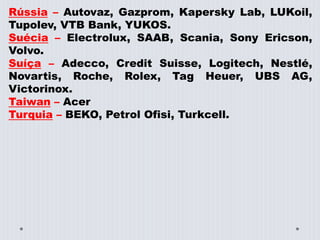 Rússia – Autovaz, Gazprom, Kapersky Lab, LUKoil,
Tupolev, VTB Bank, YUKOS.
Suécia – Electrolux, SAAB, Scania, Sony Ericson,
Volvo.
Suíça – Adecco, Credit Suisse, Logitech, Nestlé,
Novartis, Roche, Rolex, Tag Heuer, UBS AG,
Victorinox.
Taiwan – Acer
Turquia – BEKO, Petrol Ofisi, Turkcell.
 