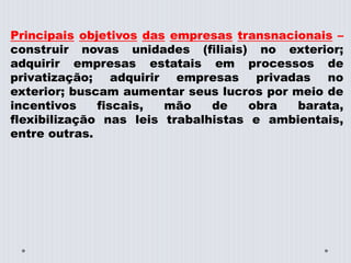 Principais objetivos das empresas transnacionais –
construir novas unidades (filiais) no exterior;
adquirir empresas estatais em processos de
privatização; adquirir empresas privadas no
exterior; buscam aumentar seus lucros por meio de
incentivos fiscais, mão de obra barata,
flexibilização nas leis trabalhistas e ambientais,
entre outras.
 