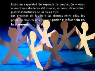 Están en capacidad de expandir la producción y otras
operaciones alrededor del mundo, así como de movilizar
plantas industriales de un país a otro.
Los procesos de fusión y las alianzas entre ellas, les
permiten alcanzar un creciente poder e influencia en
la economía mundial.
 