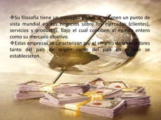 Su filosofía tiene un concepto global, mantienen un punto de
vista mundial en sus negocios sobre los mercados (clientes),
servicios y productos, bajo el cual conciben al mundo entero
como su mercado objetivo.
Estas empresas se caracterizan por el empleo de trabajadores
tanto del país de origen como del país en el que se
establecieron.
 