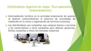Distribuidora: Agencia de viajes, Tour-operadores
(Intermediación)
 Intermediación turística es la actividad empresarial de quienes
se dedican comercialmente al ejercicio de actividades de
mediación en la venta u organización de servicios turísticos}
 Los distribuidores son compañías que compran bienes o servicios
y los comercializan a otras compañías para obtener ganancias.
Dichas compañías a veces son llamadas mayorista
 