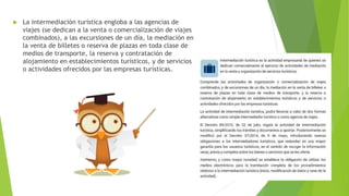  La intermediación turística engloba a las agencias de
viajes (se dedican a la venta o comercialización de viajes
combinados), a las excursiones de un día, la mediación en
la venta de billetes o reserva de plazas en toda clase de
medios de transporte, la reserva y contratación de
alojamiento en establecimientos turísticos, y de servicios
o actividades ofrecidos por las empresas turísticas.
 