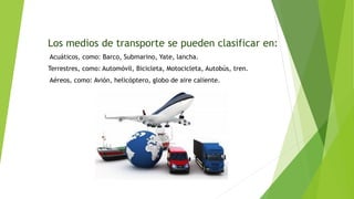 Los medios de transporte se pueden clasificar en:
Acuáticos, como: Barco, Submarino, Yate, lancha.
Terrestres, como: Automóvil, Bicicleta, Motocicleta, Autobús, tren.
Aéreos, como: Avión, helicóptero, globo de aire caliente.
 