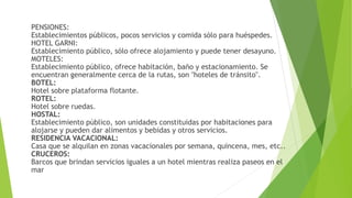 PENSIONES:
Establecimientos públicos, pocos servicios y comida sólo para huéspedes.
HOTEL GARNI:
Establecimiento público, sólo ofrece alojamiento y puede tener desayuno.
MOTELES:
Establecimiento público, ofrece habitación, baño y estacionamiento. Se
encuentran generalmente cerca de la rutas, son "hoteles de tránsito".
BOTEL:
Hotel sobre plataforma flotante.
ROTEL:
Hotel sobre ruedas.
HOSTAL:
Establecimiento público, son unidades constituidas por habitaciones para
alojarse y pueden dar alimentos y bebidas y otros servicios.
RESIDENCIA VACACIONAL:
Casa que se alquilan en zonas vacacionales por semana, quincena, mes, etc..
CRUCEROS:
Barcos que brindan servicios iguales a un hotel mientras realiza paseos en el
mar
 