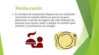 Restauración
 El concepto de restaurante dispone de una utilización
recurrente en nuestro idioma ya que se usa para
denominar a uno de los lugares que más visitamos las
personas para comer, beber y porque no también para
celebrar y encontrarnos con amigos…
 