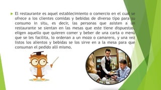  El restaurante es aquel establecimiento o comercio en el cual se
ofrece a los clientes comidas y bebidas de diverso tipo para su
consumo in situ, es decir, las personas que asisten a un
restaurante se sientan en las mesas que este tiene dispuestas,
eligen aquello que quieren comer y beber de una carta o menú
que se les facilita, lo ordenan a un mozo o camarero, y una vez
listos los alientos y bebidas se los sirve en a la mesa para que
consuman el pedido allí mismo.
 