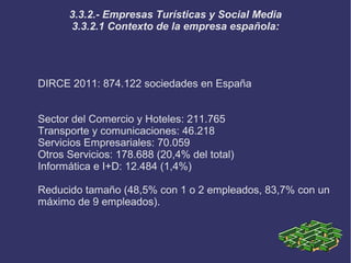 3.3.2.- Empresas Turísticas y Social Media
      3.3.2.1 Contexto de la empresa española:




DIRCE 2011: 874.122 sociedades en España


Sector del Comercio y Hoteles: 211.765
Transporte y comunicaciones: 46.218
Servicios Empresariales: 70.059
Otros Servicios: 178.688 (20,4% del total)
Informática e I+D: 12.484 (1,4%)

Reducido tamaño (48,5% con 1 o 2 empleados, 83,7% con un
máximo de 9 empleados).
 
