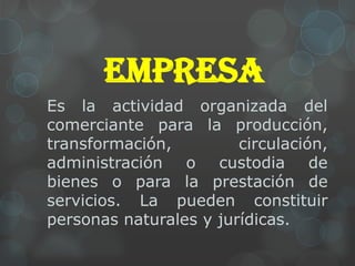 EMPRESA
Es la actividad organizada del
comerciante para la producción,
transformación,         circulación,
administración o custodia de
bienes o para la prestación de
servicios. La pueden constituir
personas naturales y jurídicas.
 