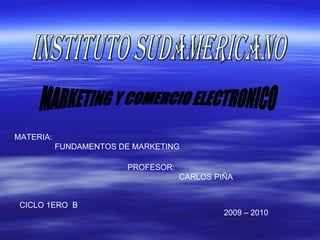 INSTITUTO SUDAMERICANO  MARKETING Y COMERCIO ELECTRONICO MATERIA: FUNDAMENTOS DE MARKETING PROFESOR: CARLOS PIÑA  CICLO 1ERO  B 2009 – 2010 