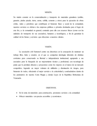 MISIÓN.
Su misión consiste en la comercialización y transporte de materiales granulares (asfalto,
granzón, piedra picada, tierra, arena, cabilla, cemento y otros) para la ejecución de obras
civiles, viales y petroleras que contribuyan al bienestar físico y social de la comunidad,
nuestros servicios se ofertan a las empresas públicas o privadas destinadas para el logro de
este fin y a la comunidad en general, contando para ello con recursos físicos (como son las
unidades de transporte de sus asociados), humanos y tecnológicos, a fin de garantizar la
calidad de los bienes y servicios que ofrecemos a nuestros clientes.
VISIÓN.
La asociación civil Sutransol centra sus directrices en la concepción de mantener un
trabajo libre, lícito y creador, en el que se compartan ideologías laborales de distintas
corrientes pero conservando su libertad e independencia institucional, agrupando a sus
asociados para la búsqueda de un mejoramiento técnico y profesional, con tecnología de
punta que le permitan ubicarse y proyectarse como los mejores en el marco de un mercado
competitivo, logrando un mayor volumen de utilidades y disminución de riesgos, para
bienestar de todos, ofreciendo el mejor servicio a la colectividad y conduciéndose dentro de
los parámetros de nuestra Carta Magna y demás Leyes de la República Bolivariana de
Venezuela.
OBJETIVOS.
 En la venta de materiales para construcción, prestamos servicios a la comunidad.
 Ofrecer materiales con precios accesibles y económicos.
 