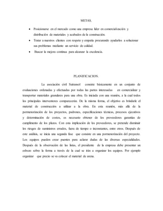 METAS.
 Posicionarse en el mercado como una empresa líder en comercialización y
distribución de materiales y acabados de la construcción.
 Tratar a nuestros clientes con respeto y empatía procurando ayudarlos a solucionar
sus problemas mediante un servicio de calidad.
 Buscar la mejora continua para alcanzar la excelencia.
PLANIFICACION.
La asociación civil Sutransol consiste básicamente en un conjunto de
evaluaciones ordenadas y efectuadas por todas las partes interesadas en comercializar y
transportar materiales granulares para una obra. Es iniciada con una reunión, a la cual todos
los principales interventores comparecerán. De la misma forma, el objetivo es brindarle el
material de construcción a utilizar a la obra. En esta reunión, más allá de la
pormenorización de los proyectos, padrones, especificaciones técnicas, procesos ejecutivos
y determinación de costos, es necesario obtener de los proveedores garantías de
cumplimento de los plazos. Con esta implicación de los proveedores, se pretende disminuir
los riesgos de suministros errados, fuera de tiempo o inconstantes, entre otros. Después de
este análisis, se inicia una segunda fase que consiste en una pormenorización del proyecto.
Los equipos pueden crear puentes para aclarar dudas de las diversas especialidades.
Después de la observación de las listas, el presidente de la empresa debe presentar un
esbozo sobre la forma a través de la cual se irán a organizar los equipos. Por ejemplo
organizar que precio se va colocar el material de arena.
 