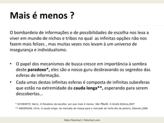 Fábio Flatschart | flatschart.com
Mais é menos ?
O bombardeio de informações e de possibilidades de escolha nos leva a
viver em mundo de nichos e tribos no qual as infinitas opções não nos
fazem mais felizes , mas muitas vezes nos levam à um universo de
insegurança e individualismo.
• O papel dos mecanismos de busca cresce em importância à sombra
deste paradoxo*, eles são o nosso guru desbravando os segredos das
esferas de informação.
• Cada umas destas infinitas esferas é composta de infinitas subesferas
que estão na extremidade da cauda longa**, esperando para serem
descobertas…
* SCHWARTZ, Barry. O Paradoxo da escolha: por que mais é menos. São Paulo: A Girafa Editora,2007
** ANDERSON, Chris. A cauda longa: do mercado de massa para o mercado de nicho.Rio de janeiro, Elsevier,2006
 
