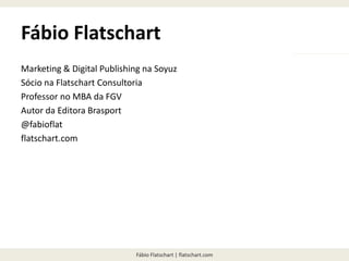 Fábio Flatschart | flatschart.com
Fábio Flatschart
Marketing & Digital Publishing na Soyuz
Sócio na Flatschart Consultoria
Professor no MBA da FGV
Autor da Editora Brasport
@fabioflat
flatschart.com
 