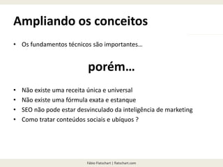 Fábio Flatschart | flatschart.com
Ampliando os conceitos
• Os fundamentos técnicos são importantes…
porém…
• Não existe uma receita única e universal
• Não existe uma fórmula exata e estanque
• SEO não pode estar desvinculado da inteligência de marketing
• Como tratar conteúdos sociais e ubíquos ?
 