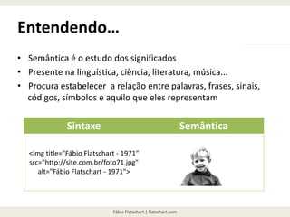 Fábio Flatschart | flatschart.com
Entendendo…
• Semântica é o estudo dos significados
• Presente na linguística, ciência, literatura, música...
• Procura estabelecer a relação entre palavras, frases, sinais,
códigos, símbolos e aquilo que eles representam
Sintaxe Semântica
<img title="Fábio Flatschart - 1971"
src="http://site.com.br/foto71.jpg"
alt="Fábio Flatschart - 1971">
 