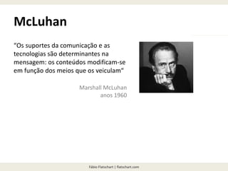 Fábio Flatschart | flatschart.com
McLuhan
“Os suportes da comunicação e as
tecnologias são determinantes na
mensagem: os conteúdos modificam-se
em função dos meios que os veiculam“
Marshall McLuhan
anos 1960
 