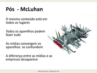 Fábio Flatschart | flatschart.com
Pós - McLuhan
O mesmo conteúdo está em
todos os lugares
Todos os aparelhos podem
fazer tudo
As mídias convergem os
aparelhos se confundem
A diferença entre as mídias e as
empresas desaparece
 