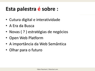 Fábio Flatschart | flatschart.com
Esta palestra é sobre :
• Cultura digital e interatividade
• A Era da Busca
• Novas ( ? ) estratégias de negócios
• Open Web Platform
• A importância da Web Semântica
• Olhar para o futuro
 