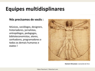 Fábio Flatschart | flatschart.com
Equipes multidisplinares
Nós precisamos de vocês :
Músicos, sociólogos, designers,
historiadores, jornalistas,
antropólogos, pedagogos,
biblioteconomistas, atores,
sonhadores, programadores e
todos os demais humanos e
exatos !
Homem Vitruviano Leonardo da Vinci
 