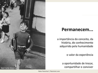 Fábio Flatschart | flatschart.com
Permanecem...
a importância do conceito, da
história, do conhecimento
adquirido pela humanidade
o valor da experiência
a oportunidade de trocar,
compartilhar e conviverHenri Cartier-Bresson
 