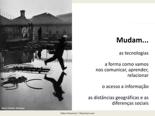 Fábio Flatschart | flatschart.com
NO FUTURO...
Mudam...
as tecnologias
a forma como vamos
nos comunicar, aprender,
relacionar
o acesso a informação
as distâncias geográficas e as
diferenças sociais
Henri Cartier-Bresson
 