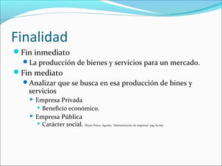 Finalidad
Fin inmediato
 La producción de bienes y servicios para un mercado.
Fin mediato
 Analizar que se busca en esa producción de bines y
   servicios
     Empresa Privada
       Beneficio económico.

     Empresa Pública
       Carácter social. (Reyes Ponce, Agustín, “Administración de empresas” pág. 84-85)
 