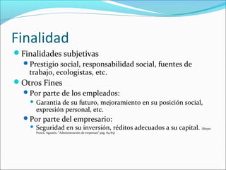 Finalidad
Finalidades subjetivas
 Prestigio social, responsabilidad social, fuentes de
   trabajo, ecologistas, etc.
Otros Fines
 Por parte de los empleados:
       Garantía de su futuro, mejoramiento en su posición social,
        expresión personal, etc.
  Por parte del empresario:
    Seguridad en su inversión, réditos adecuados a su capital. (Reyes
        Ponce, Agustín, “Administración de empresas” pág. 84-85)
 