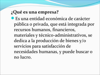 ¿Qué es una empresa?
Es una entidad económica de carácter
 pública o privada, que está integrada por
 recursos humanos, financieros,
 materiales y técnico-administrativos, se
 dedica a la producción de bienes y/o
 servicios para satisfacción de
 necesidades humanas, y puede buscar o
 no lucro.
 