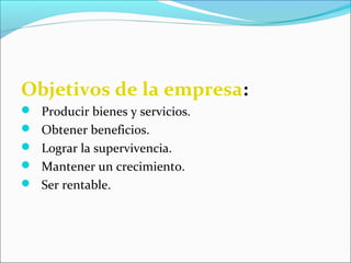 Objetivos de la empresa:
 Producir bienes y servicios.
 Obtener beneficios.
 Lograr la supervivencia.
 Mantener un crecimiento.
 Ser rentable.
 