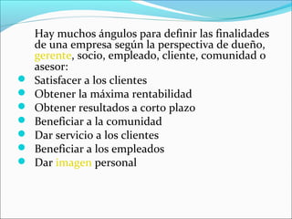 Hay muchos ángulos para definir las finalidades
    de una empresa según la perspectiva de dueño,
    gerente, socio, empleado, cliente, comunidad o
    asesor:
   Satisfacer a los clientes
   Obtener la máxima rentabilidad
   Obtener resultados a corto plazo
   Beneficiar a la comunidad
   Dar servicio a los clientes
   Beneficiar a los empleados
   Dar imagen personal
 
