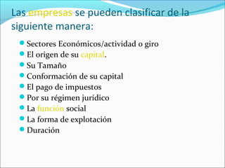 Las empresas se pueden clasificar de la
siguiente manera:
 Sectores Económicos/actividad o giro
 El origen de su capital.
 Su Tamaño
 Conformación de su capital
 El pago de impuestos
 Por su régimen jurídico
 La función social
 La forma de explotación
 Duración
 
