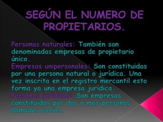 SEGÚN EL NUMERO DE PROPIETARIOS.Personas naturales: También son denominadas empresas de propietario único.Empresas unipersonales: Son constituidas por una persona natural o jurídica. Una vez inscrita en el registro mercantil esto forma ya una empresa jurídica.Personas jurídicas: Son empresas constituidas por dos o mas personas llamadas socios.