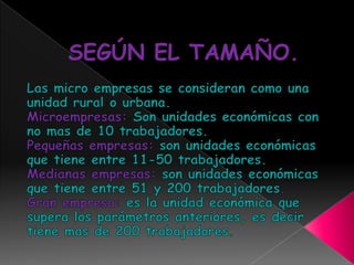 SEGÚN EL TAMAÑO.Las micro empresas se consideran como una unidad rural o urbana.Microempresas: Son unidades económicas con no mas de 10 trabajadores.Pequeñas empresas: son unidades económicas que tiene entre 11-50 trabajadores.Medianas empresas: son unidades económicas que tiene entre 51 y 200 trabajadores.Gran empresa: es la unidad económica que supera los parámetros anteriores, es decir tiene mas de 200 trabajadores.