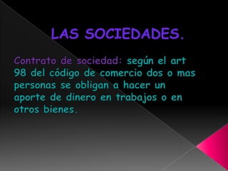 LAS SOCIEDADES.Contrato de sociedad: según el art 98 del código de comercio dos o mas personas se obligan a hacer un aporte de dinero en trabajos o en otros bienes.